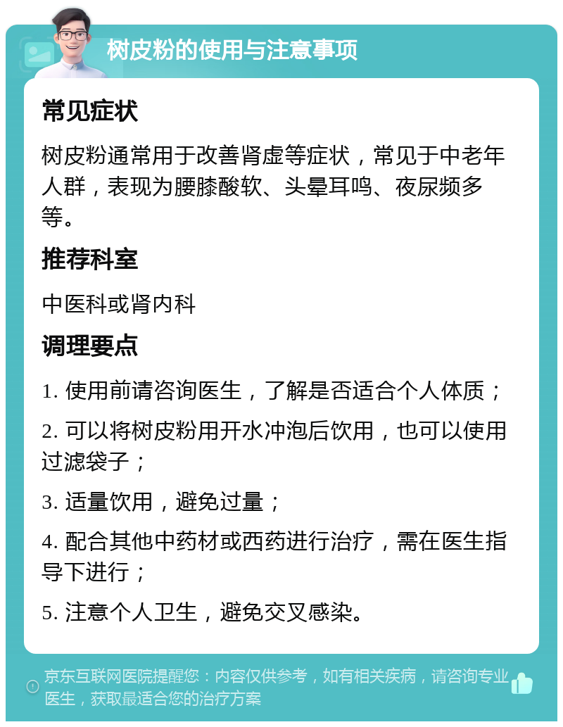 树皮粉的使用与注意事项 常见症状 树皮粉通常用于改善肾虚等症状，常见于中老年人群，表现为腰膝酸软、头晕耳鸣、夜尿频多等。 推荐科室 中医科或肾内科 调理要点 1. 使用前请咨询医生，了解是否适合个人体质； 2. 可以将树皮粉用开水冲泡后饮用，也可以使用过滤袋子； 3. 适量饮用，避免过量； 4. 配合其他中药材或西药进行治疗，需在医生指导下进行； 5. 注意个人卫生，避免交叉感染。