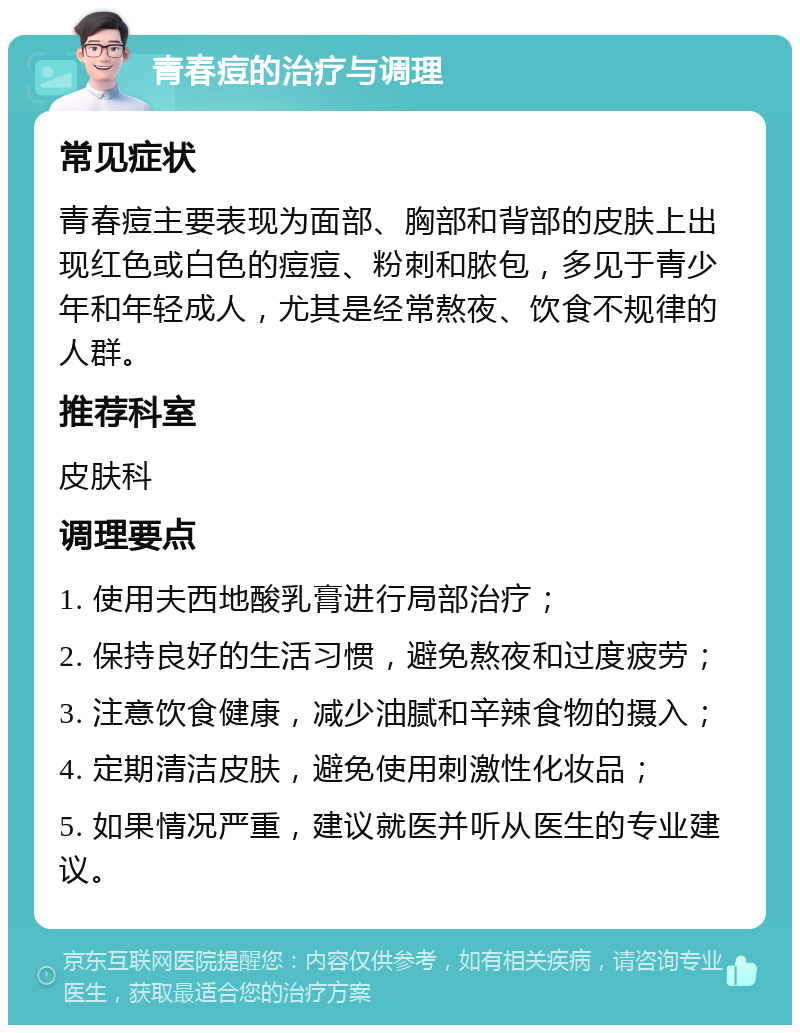 青春痘的治疗与调理 常见症状 青春痘主要表现为面部、胸部和背部的皮肤上出现红色或白色的痘痘、粉刺和脓包，多见于青少年和年轻成人，尤其是经常熬夜、饮食不规律的人群。 推荐科室 皮肤科 调理要点 1. 使用夫西地酸乳膏进行局部治疗； 2. 保持良好的生活习惯，避免熬夜和过度疲劳； 3. 注意饮食健康，减少油腻和辛辣食物的摄入； 4. 定期清洁皮肤，避免使用刺激性化妆品； 5. 如果情况严重，建议就医并听从医生的专业建议。