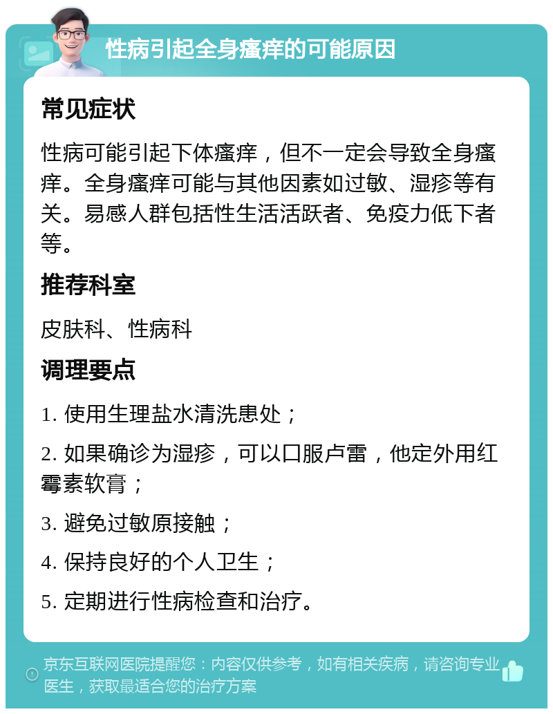 性病引起全身瘙痒的可能原因 常见症状 性病可能引起下体瘙痒，但不一定会导致全身瘙痒。全身瘙痒可能与其他因素如过敏、湿疹等有关。易感人群包括性生活活跃者、免疫力低下者等。 推荐科室 皮肤科、性病科 调理要点 1. 使用生理盐水清洗患处； 2. 如果确诊为湿疹，可以口服卢雷，他定外用红霉素软膏； 3. 避免过敏原接触； 4. 保持良好的个人卫生； 5. 定期进行性病检查和治疗。