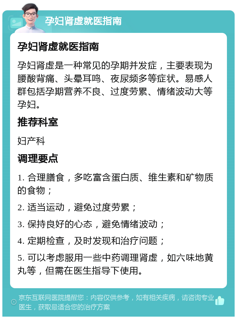 孕妇肾虚就医指南 孕妇肾虚就医指南 孕妇肾虚是一种常见的孕期并发症，主要表现为腰酸背痛、头晕耳鸣、夜尿频多等症状。易感人群包括孕期营养不良、过度劳累、情绪波动大等孕妇。 推荐科室 妇产科 调理要点 1. 合理膳食，多吃富含蛋白质、维生素和矿物质的食物； 2. 适当运动，避免过度劳累； 3. 保持良好的心态，避免情绪波动； 4. 定期检查，及时发现和治疗问题； 5. 可以考虑服用一些中药调理肾虚，如六味地黄丸等，但需在医生指导下使用。