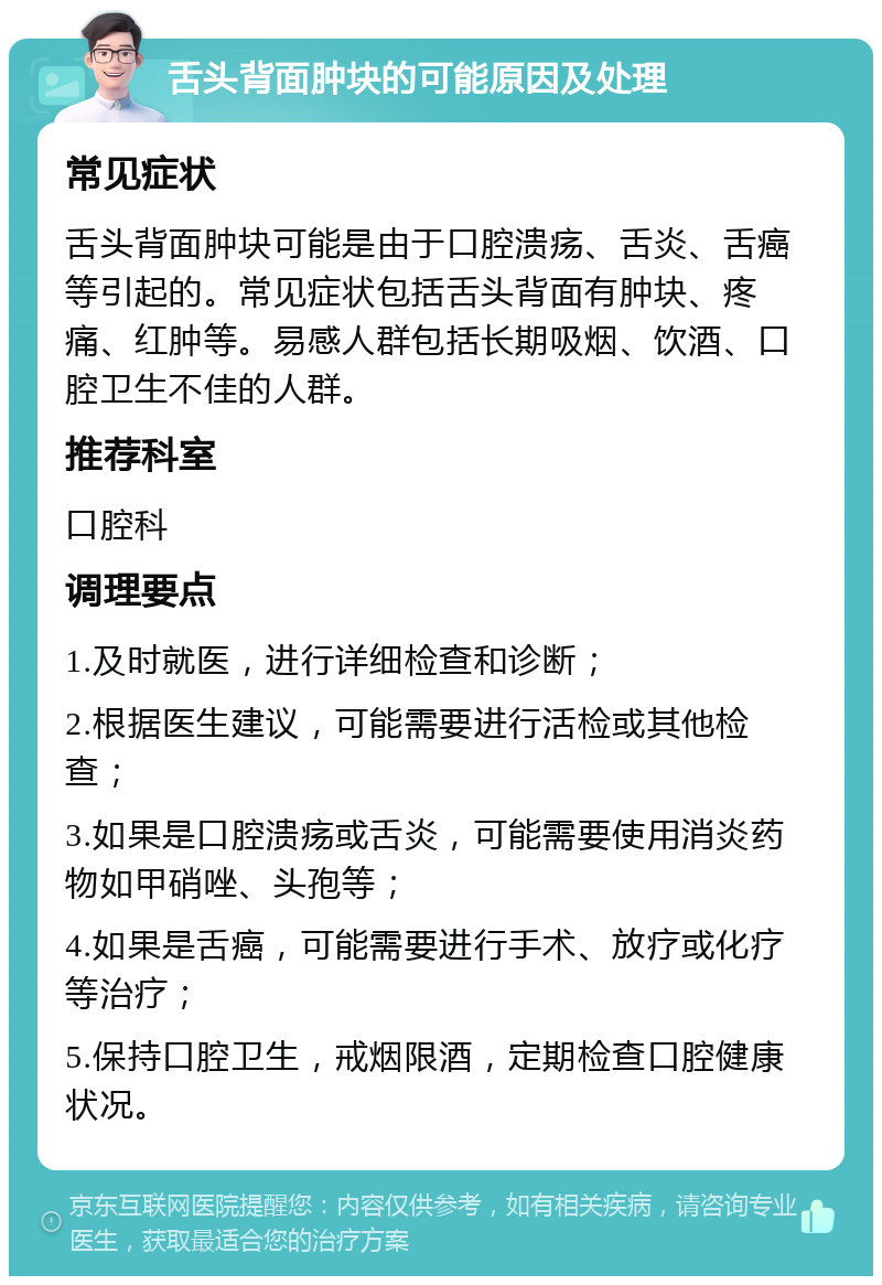 舌头背面肿块的可能原因及处理 常见症状 舌头背面肿块可能是由于口腔溃疡、舌炎、舌癌等引起的。常见症状包括舌头背面有肿块、疼痛、红肿等。易感人群包括长期吸烟、饮酒、口腔卫生不佳的人群。 推荐科室 口腔科 调理要点 1.及时就医，进行详细检查和诊断； 2.根据医生建议，可能需要进行活检或其他检查； 3.如果是口腔溃疡或舌炎，可能需要使用消炎药物如甲硝唑、头孢等； 4.如果是舌癌，可能需要进行手术、放疗或化疗等治疗； 5.保持口腔卫生，戒烟限酒，定期检查口腔健康状况。