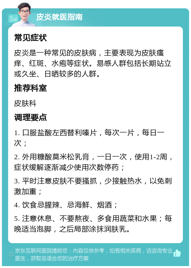 皮炎就医指南 常见症状 皮炎是一种常见的皮肤病，主要表现为皮肤瘙痒、红斑、水疱等症状。易感人群包括长期站立或久坐、日晒较多的人群。 推荐科室 皮肤科 调理要点 1. 口服盐酸左西替利嗪片，每次一片，每日一次； 2. 外用糠酸莫米松乳膏，一日一次，使用1-2周，症状缓解逐渐减少使用次数停药； 3. 平时注意皮肤不要搔抓，少接触热水，以免刺激加重； 4. 饮食忌腥辣、忌海鲜、烟酒； 5. 注意休息、不要熬夜、多食用蔬菜和水果；每晚适当泡脚，之后局部涂抹润肤乳。