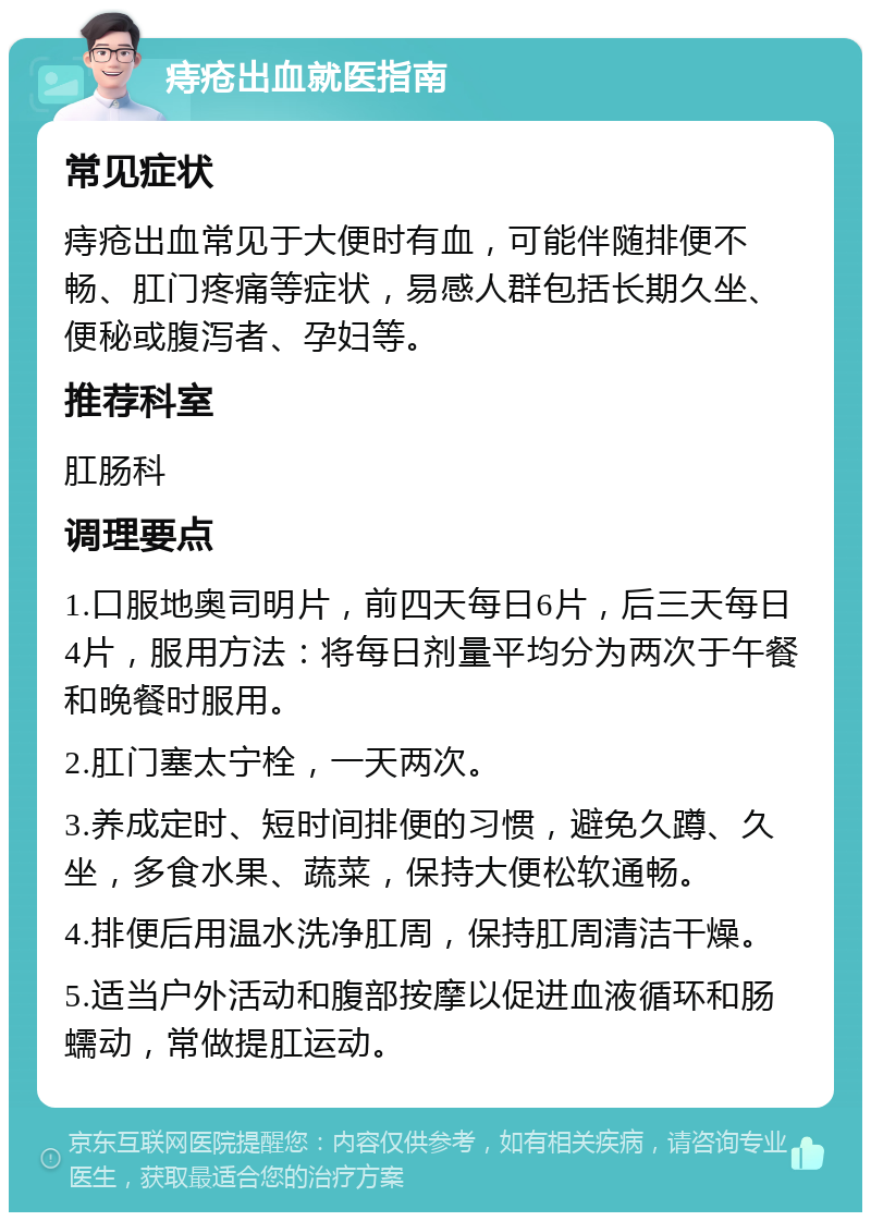 痔疮出血就医指南 常见症状 痔疮出血常见于大便时有血，可能伴随排便不畅、肛门疼痛等症状，易感人群包括长期久坐、便秘或腹泻者、孕妇等。 推荐科室 肛肠科 调理要点 1.口服地奥司明片，前四天每日6片，后三天每日4片，服用方法：将每日剂量平均分为两次于午餐和晚餐时服用。 2.肛门塞太宁栓，一天两次。 3.养成定时、短时间排便的习惯，避免久蹲、久坐，多食水果、蔬菜，保持大便松软通畅。 4.排便后用温水洗净肛周，保持肛周清洁干燥。 5.适当户外活动和腹部按摩以促进血液循环和肠蠕动，常做提肛运动。