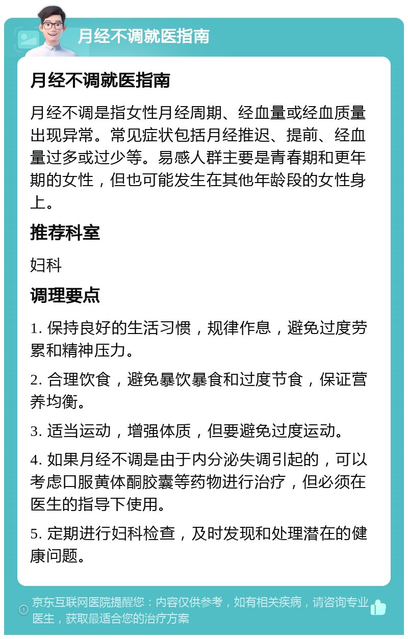 月经不调就医指南 月经不调就医指南 月经不调是指女性月经周期、经血量或经血质量出现异常。常见症状包括月经推迟、提前、经血量过多或过少等。易感人群主要是青春期和更年期的女性，但也可能发生在其他年龄段的女性身上。 推荐科室 妇科 调理要点 1. 保持良好的生活习惯，规律作息，避免过度劳累和精神压力。 2. 合理饮食，避免暴饮暴食和过度节食，保证营养均衡。 3. 适当运动，增强体质，但要避免过度运动。 4. 如果月经不调是由于内分泌失调引起的，可以考虑口服黄体酮胶囊等药物进行治疗，但必须在医生的指导下使用。 5. 定期进行妇科检查，及时发现和处理潜在的健康问题。