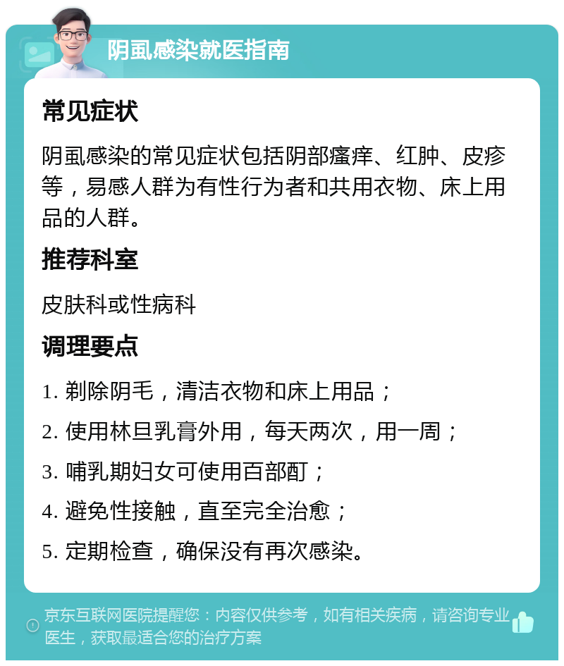 阴虱感染就医指南 常见症状 阴虱感染的常见症状包括阴部瘙痒、红肿、皮疹等，易感人群为有性行为者和共用衣物、床上用品的人群。 推荐科室 皮肤科或性病科 调理要点 1. 剃除阴毛，清洁衣物和床上用品； 2. 使用林旦乳膏外用，每天两次，用一周； 3. 哺乳期妇女可使用百部酊； 4. 避免性接触，直至完全治愈； 5. 定期检查，确保没有再次感染。