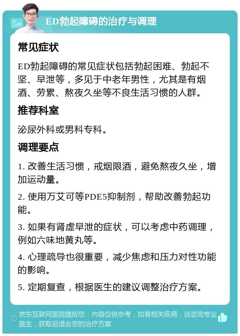 ED勃起障碍的治疗与调理 常见症状 ED勃起障碍的常见症状包括勃起困难、勃起不坚、早泄等，多见于中老年男性，尤其是有烟酒、劳累、熬夜久坐等不良生活习惯的人群。 推荐科室 泌尿外科或男科专科。 调理要点 1. 改善生活习惯，戒烟限酒，避免熬夜久坐，增加运动量。 2. 使用万艾可等PDE5抑制剂，帮助改善勃起功能。 3. 如果有肾虚早泄的症状，可以考虑中药调理，例如六味地黄丸等。 4. 心理疏导也很重要，减少焦虑和压力对性功能的影响。 5. 定期复查，根据医生的建议调整治疗方案。