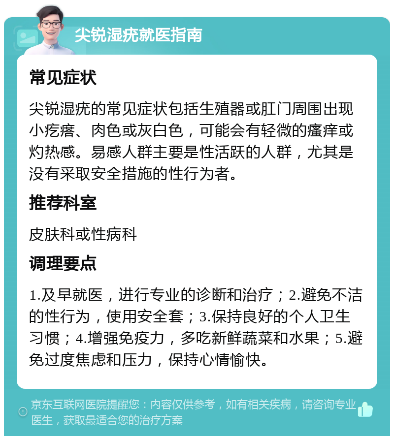 尖锐湿疣就医指南 常见症状 尖锐湿疣的常见症状包括生殖器或肛门周围出现小疙瘩、肉色或灰白色，可能会有轻微的瘙痒或灼热感。易感人群主要是性活跃的人群，尤其是没有采取安全措施的性行为者。 推荐科室 皮肤科或性病科 调理要点 1.及早就医，进行专业的诊断和治疗；2.避免不洁的性行为，使用安全套；3.保持良好的个人卫生习惯；4.增强免疫力，多吃新鲜蔬菜和水果；5.避免过度焦虑和压力，保持心情愉快。