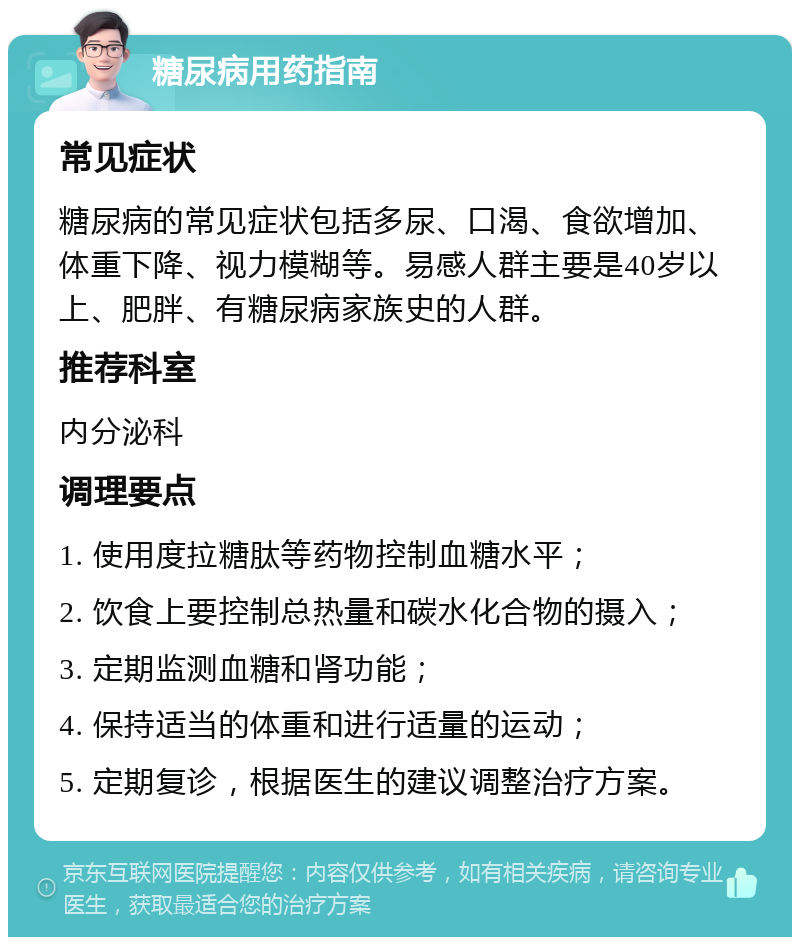 糖尿病用药指南 常见症状 糖尿病的常见症状包括多尿、口渴、食欲增加、体重下降、视力模糊等。易感人群主要是40岁以上、肥胖、有糖尿病家族史的人群。 推荐科室 内分泌科 调理要点 1. 使用度拉糖肽等药物控制血糖水平； 2. 饮食上要控制总热量和碳水化合物的摄入； 3. 定期监测血糖和肾功能； 4. 保持适当的体重和进行适量的运动； 5. 定期复诊，根据医生的建议调整治疗方案。