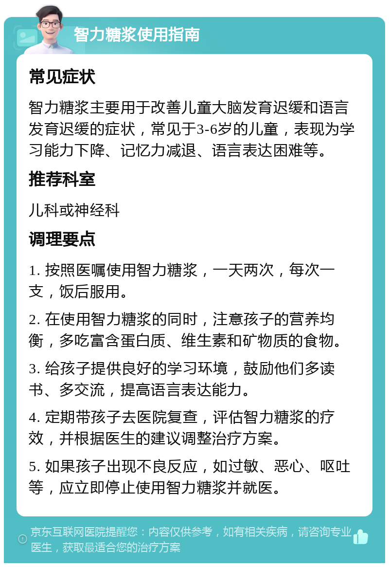 智力糖浆使用指南 常见症状 智力糖浆主要用于改善儿童大脑发育迟缓和语言发育迟缓的症状，常见于3-6岁的儿童，表现为学习能力下降、记忆力减退、语言表达困难等。 推荐科室 儿科或神经科 调理要点 1. 按照医嘱使用智力糖浆，一天两次，每次一支，饭后服用。 2. 在使用智力糖浆的同时，注意孩子的营养均衡，多吃富含蛋白质、维生素和矿物质的食物。 3. 给孩子提供良好的学习环境，鼓励他们多读书、多交流，提高语言表达能力。 4. 定期带孩子去医院复查，评估智力糖浆的疗效，并根据医生的建议调整治疗方案。 5. 如果孩子出现不良反应，如过敏、恶心、呕吐等，应立即停止使用智力糖浆并就医。