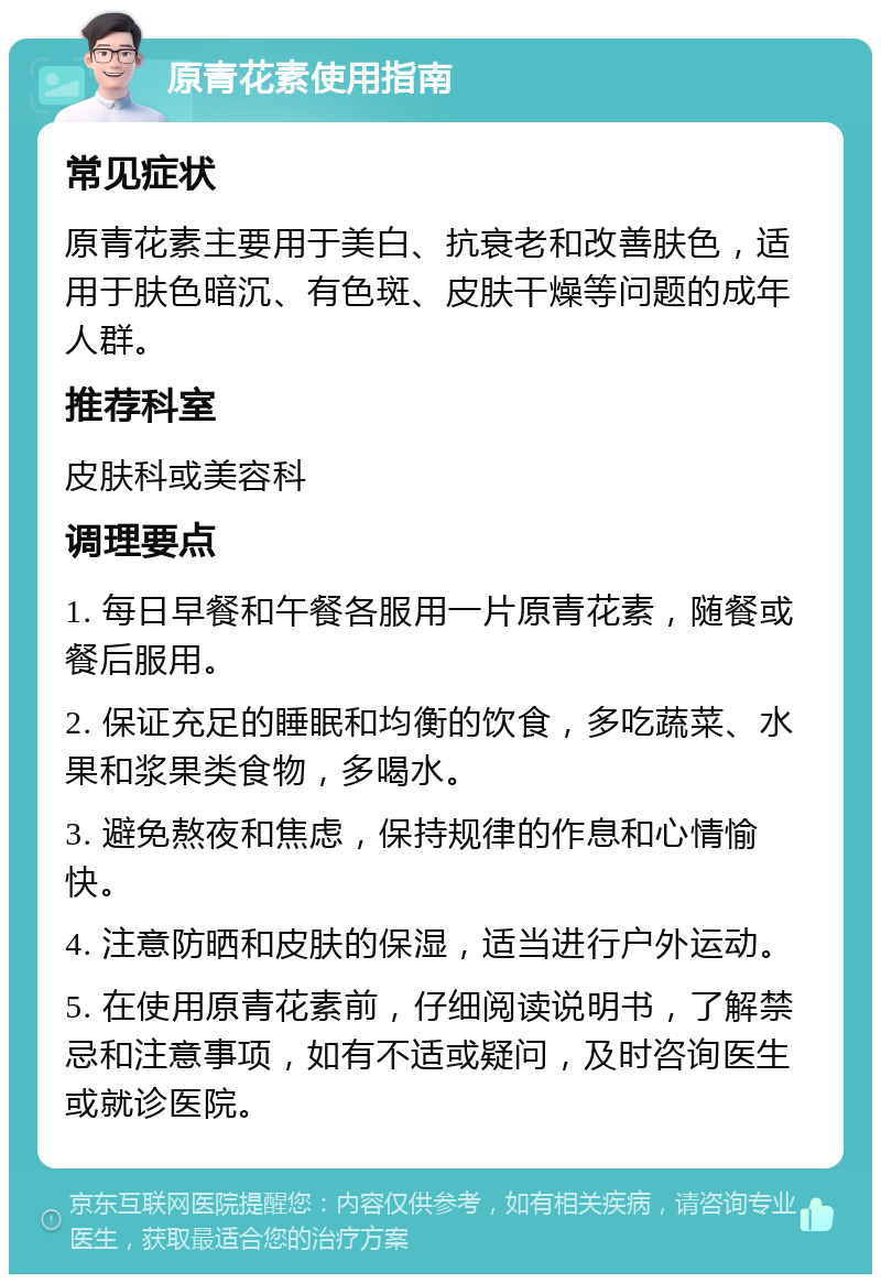 原青花素使用指南 常见症状 原青花素主要用于美白、抗衰老和改善肤色，适用于肤色暗沉、有色斑、皮肤干燥等问题的成年人群。 推荐科室 皮肤科或美容科 调理要点 1. 每日早餐和午餐各服用一片原青花素，随餐或餐后服用。 2. 保证充足的睡眠和均衡的饮食，多吃蔬菜、水果和浆果类食物，多喝水。 3. 避免熬夜和焦虑，保持规律的作息和心情愉快。 4. 注意防晒和皮肤的保湿，适当进行户外运动。 5. 在使用原青花素前，仔细阅读说明书，了解禁忌和注意事项，如有不适或疑问，及时咨询医生或就诊医院。