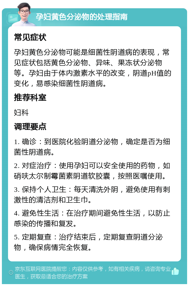 孕妇黄色分泌物的处理指南 常见症状 孕妇黄色分泌物可能是细菌性阴道病的表现，常见症状包括黄色分泌物、异味、果冻状分泌物等。孕妇由于体内激素水平的改变，阴道pH值的变化，易感染细菌性阴道病。 推荐科室 妇科 调理要点 1. 确诊：到医院化验阴道分泌物，确定是否为细菌性阴道病。 2. 对症治疗：使用孕妇可以安全使用的药物，如硝呋太尔制霉菌素阴道软胶囊，按照医嘱使用。 3. 保持个人卫生：每天清洗外阴，避免使用有刺激性的清洁剂和卫生巾。 4. 避免性生活：在治疗期间避免性生活，以防止感染的传播和复发。 5. 定期复查：治疗结束后，定期复查阴道分泌物，确保病情完全恢复。