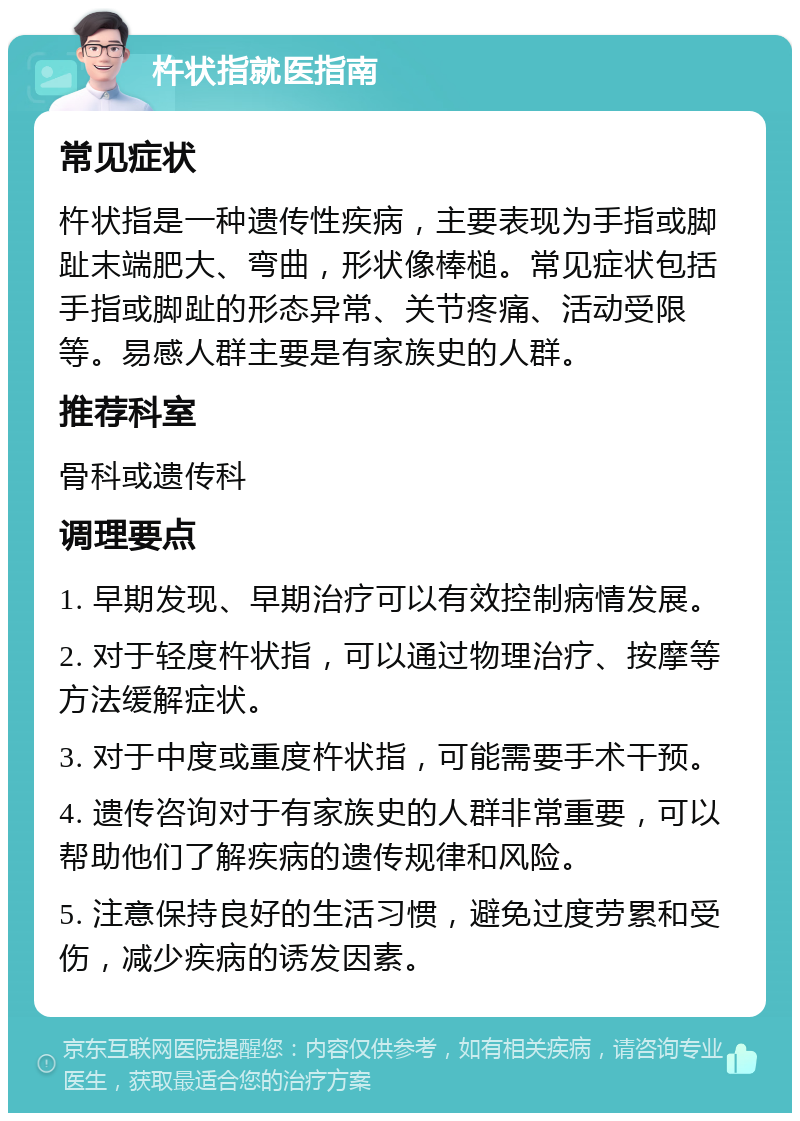 杵状指就医指南 常见症状 杵状指是一种遗传性疾病，主要表现为手指或脚趾末端肥大、弯曲，形状像棒槌。常见症状包括手指或脚趾的形态异常、关节疼痛、活动受限等。易感人群主要是有家族史的人群。 推荐科室 骨科或遗传科 调理要点 1. 早期发现、早期治疗可以有效控制病情发展。 2. 对于轻度杵状指，可以通过物理治疗、按摩等方法缓解症状。 3. 对于中度或重度杵状指，可能需要手术干预。 4. 遗传咨询对于有家族史的人群非常重要，可以帮助他们了解疾病的遗传规律和风险。 5. 注意保持良好的生活习惯，避免过度劳累和受伤，减少疾病的诱发因素。