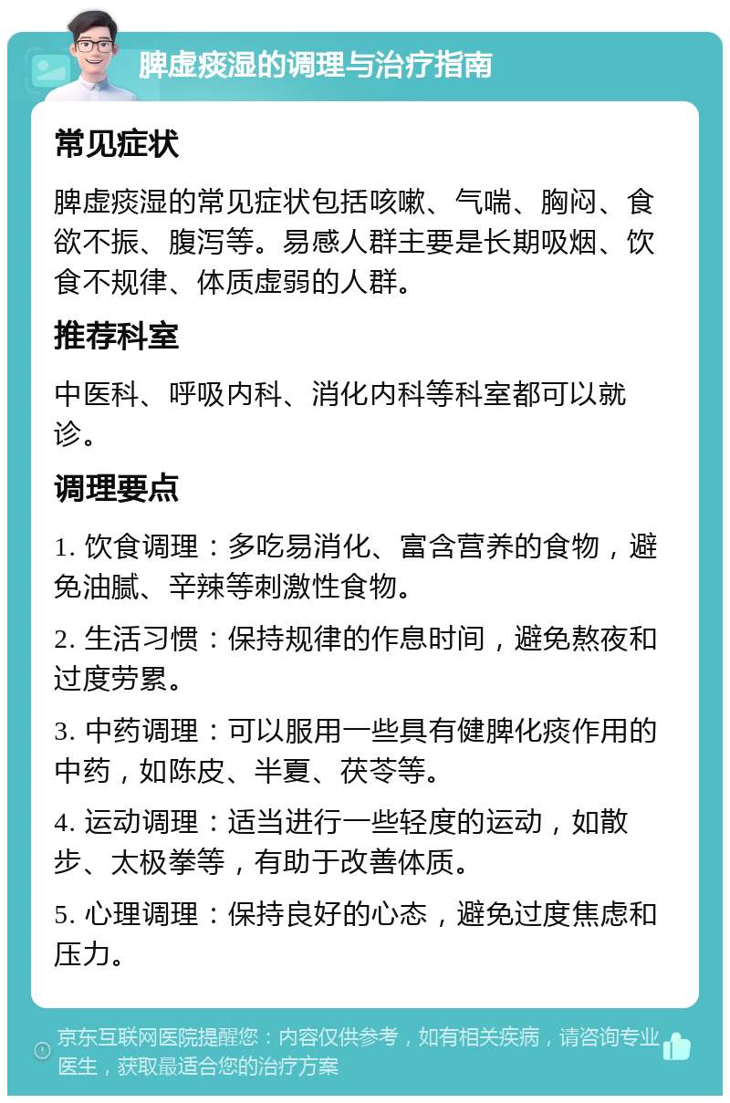 脾虚痰湿的调理与治疗指南 常见症状 脾虚痰湿的常见症状包括咳嗽、气喘、胸闷、食欲不振、腹泻等。易感人群主要是长期吸烟、饮食不规律、体质虚弱的人群。 推荐科室 中医科、呼吸内科、消化内科等科室都可以就诊。 调理要点 1. 饮食调理：多吃易消化、富含营养的食物，避免油腻、辛辣等刺激性食物。 2. 生活习惯：保持规律的作息时间，避免熬夜和过度劳累。 3. 中药调理：可以服用一些具有健脾化痰作用的中药，如陈皮、半夏、茯苓等。 4. 运动调理：适当进行一些轻度的运动，如散步、太极拳等，有助于改善体质。 5. 心理调理：保持良好的心态，避免过度焦虑和压力。