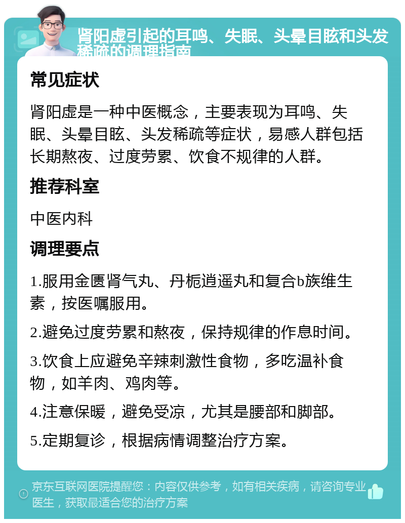 肾阳虚引起的耳鸣、失眠、头晕目眩和头发稀疏的调理指南 常见症状 肾阳虚是一种中医概念，主要表现为耳鸣、失眠、头晕目眩、头发稀疏等症状，易感人群包括长期熬夜、过度劳累、饮食不规律的人群。 推荐科室 中医内科 调理要点 1.服用金匮肾气丸、丹栀逍遥丸和复合b族维生素，按医嘱服用。 2.避免过度劳累和熬夜，保持规律的作息时间。 3.饮食上应避免辛辣刺激性食物，多吃温补食物，如羊肉、鸡肉等。 4.注意保暖，避免受凉，尤其是腰部和脚部。 5.定期复诊，根据病情调整治疗方案。