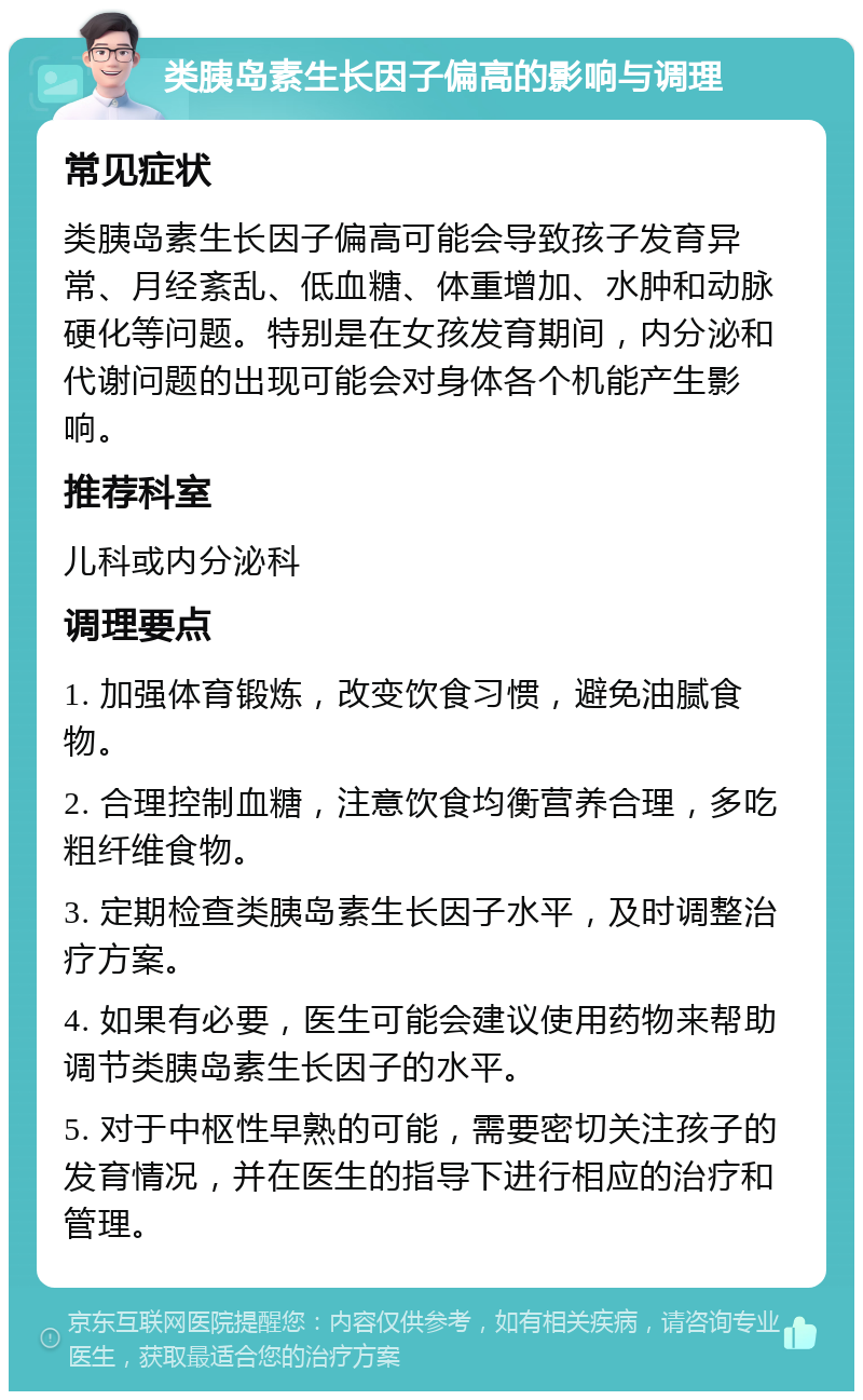 类胰岛素生长因子偏高的影响与调理 常见症状 类胰岛素生长因子偏高可能会导致孩子发育异常、月经紊乱、低血糖、体重增加、水肿和动脉硬化等问题。特别是在女孩发育期间，内分泌和代谢问题的出现可能会对身体各个机能产生影响。 推荐科室 儿科或内分泌科 调理要点 1. 加强体育锻炼，改变饮食习惯，避免油腻食物。 2. 合理控制血糖，注意饮食均衡营养合理，多吃粗纤维食物。 3. 定期检查类胰岛素生长因子水平，及时调整治疗方案。 4. 如果有必要，医生可能会建议使用药物来帮助调节类胰岛素生长因子的水平。 5. 对于中枢性早熟的可能，需要密切关注孩子的发育情况，并在医生的指导下进行相应的治疗和管理。