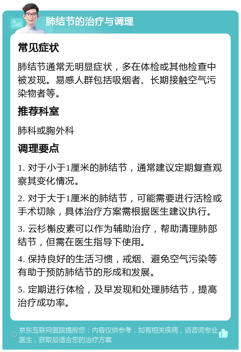 肺结节的治疗与调理 常见症状 肺结节通常无明显症状，多在体检或其他检查中被发现。易感人群包括吸烟者、长期接触空气污染物者等。 推荐科室 肺科或胸外科 调理要点 1. 对于小于1厘米的肺结节，通常建议定期复查观察其变化情况。 2. 对于大于1厘米的肺结节，可能需要进行活检或手术切除，具体治疗方案需根据医生建议执行。 3. 云杉槲皮素可以作为辅助治疗，帮助清理肺部结节，但需在医生指导下使用。 4. 保持良好的生活习惯，戒烟、避免空气污染等有助于预防肺结节的形成和发展。 5. 定期进行体检，及早发现和处理肺结节，提高治疗成功率。