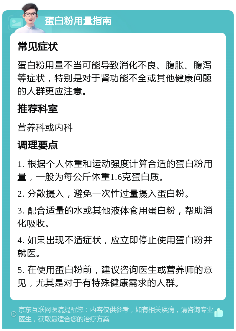 蛋白粉用量指南 常见症状 蛋白粉用量不当可能导致消化不良、腹胀、腹泻等症状，特别是对于肾功能不全或其他健康问题的人群更应注意。 推荐科室 营养科或内科 调理要点 1. 根据个人体重和运动强度计算合适的蛋白粉用量，一般为每公斤体重1.6克蛋白质。 2. 分散摄入，避免一次性过量摄入蛋白粉。 3. 配合适量的水或其他液体食用蛋白粉，帮助消化吸收。 4. 如果出现不适症状，应立即停止使用蛋白粉并就医。 5. 在使用蛋白粉前，建议咨询医生或营养师的意见，尤其是对于有特殊健康需求的人群。