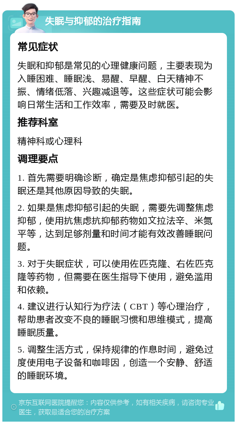 失眠与抑郁的治疗指南 常见症状 失眠和抑郁是常见的心理健康问题，主要表现为入睡困难、睡眠浅、易醒、早醒、白天精神不振、情绪低落、兴趣减退等。这些症状可能会影响日常生活和工作效率，需要及时就医。 推荐科室 精神科或心理科 调理要点 1. 首先需要明确诊断，确定是焦虑抑郁引起的失眠还是其他原因导致的失眠。 2. 如果是焦虑抑郁引起的失眠，需要先调整焦虑抑郁，使用抗焦虑抗抑郁药物如文拉法辛、米氮平等，达到足够剂量和时间才能有效改善睡眠问题。 3. 对于失眠症状，可以使用佐匹克隆、右佐匹克隆等药物，但需要在医生指导下使用，避免滥用和依赖。 4. 建议进行认知行为疗法（CBT）等心理治疗，帮助患者改变不良的睡眠习惯和思维模式，提高睡眠质量。 5. 调整生活方式，保持规律的作息时间，避免过度使用电子设备和咖啡因，创造一个安静、舒适的睡眠环境。