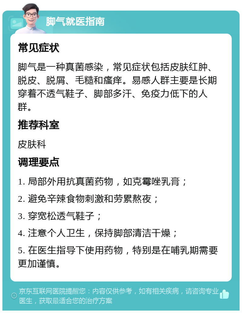 脚气就医指南 常见症状 脚气是一种真菌感染，常见症状包括皮肤红肿、脱皮、脱屑、毛糙和瘙痒。易感人群主要是长期穿着不透气鞋子、脚部多汗、免疫力低下的人群。 推荐科室 皮肤科 调理要点 1. 局部外用抗真菌药物，如克霉唑乳膏； 2. 避免辛辣食物刺激和劳累熬夜； 3. 穿宽松透气鞋子； 4. 注意个人卫生，保持脚部清洁干燥； 5. 在医生指导下使用药物，特别是在哺乳期需要更加谨慎。