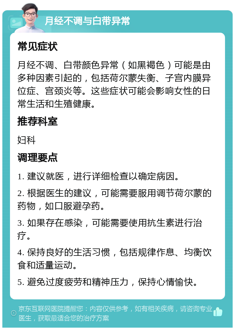 月经不调与白带异常 常见症状 月经不调、白带颜色异常（如黑褐色）可能是由多种因素引起的，包括荷尔蒙失衡、子宫内膜异位症、宫颈炎等。这些症状可能会影响女性的日常生活和生殖健康。 推荐科室 妇科 调理要点 1. 建议就医，进行详细检查以确定病因。 2. 根据医生的建议，可能需要服用调节荷尔蒙的药物，如口服避孕药。 3. 如果存在感染，可能需要使用抗生素进行治疗。 4. 保持良好的生活习惯，包括规律作息、均衡饮食和适量运动。 5. 避免过度疲劳和精神压力，保持心情愉快。