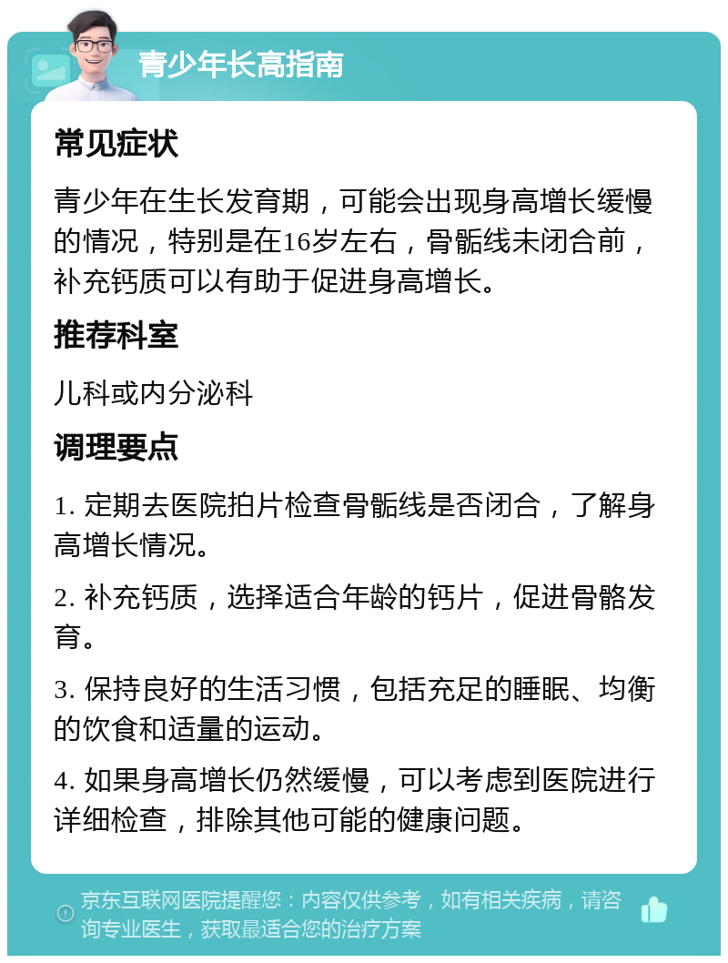 青少年长高指南 常见症状 青少年在生长发育期，可能会出现身高增长缓慢的情况，特别是在16岁左右，骨骺线未闭合前，补充钙质可以有助于促进身高增长。 推荐科室 儿科或内分泌科 调理要点 1. 定期去医院拍片检查骨骺线是否闭合，了解身高增长情况。 2. 补充钙质，选择适合年龄的钙片，促进骨骼发育。 3. 保持良好的生活习惯，包括充足的睡眠、均衡的饮食和适量的运动。 4. 如果身高增长仍然缓慢，可以考虑到医院进行详细检查，排除其他可能的健康问题。