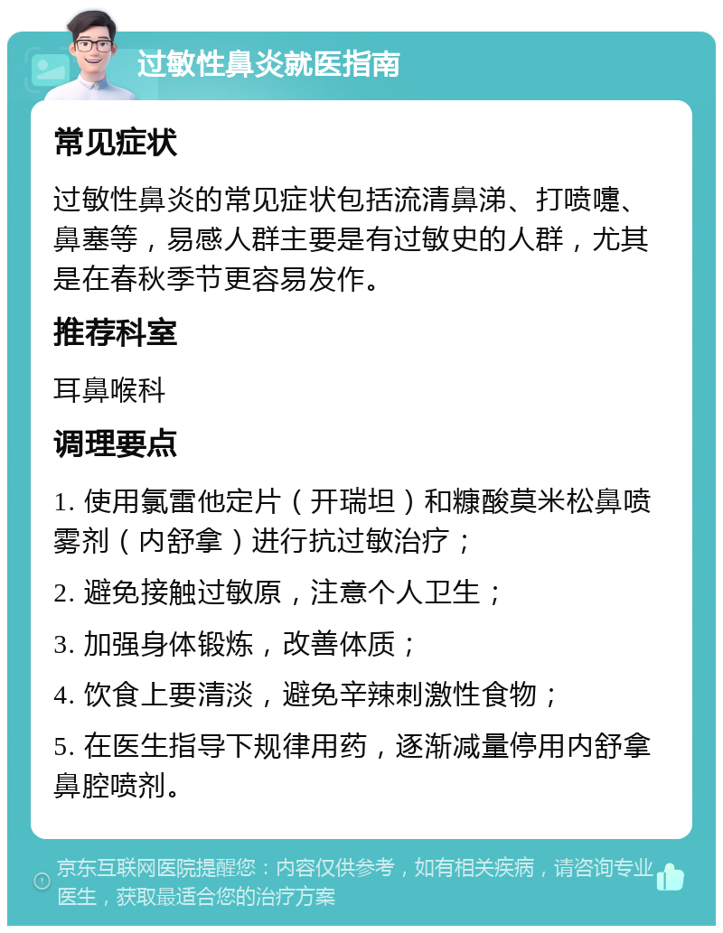 过敏性鼻炎就医指南 常见症状 过敏性鼻炎的常见症状包括流清鼻涕、打喷嚏、鼻塞等，易感人群主要是有过敏史的人群，尤其是在春秋季节更容易发作。 推荐科室 耳鼻喉科 调理要点 1. 使用氯雷他定片（开瑞坦）和糠酸莫米松鼻喷雾剂（内舒拿）进行抗过敏治疗； 2. 避免接触过敏原，注意个人卫生； 3. 加强身体锻炼，改善体质； 4. 饮食上要清淡，避免辛辣刺激性食物； 5. 在医生指导下规律用药，逐渐减量停用内舒拿鼻腔喷剂。