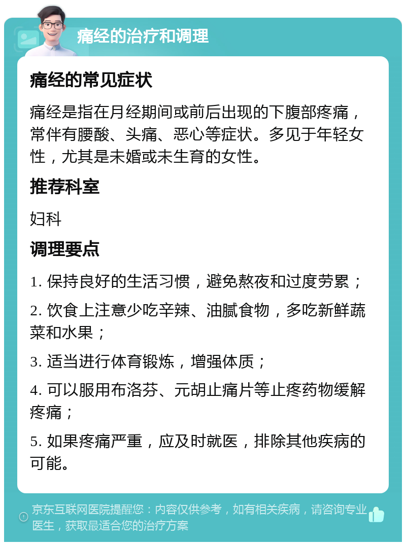 痛经的治疗和调理 痛经的常见症状 痛经是指在月经期间或前后出现的下腹部疼痛，常伴有腰酸、头痛、恶心等症状。多见于年轻女性，尤其是未婚或未生育的女性。 推荐科室 妇科 调理要点 1. 保持良好的生活习惯，避免熬夜和过度劳累； 2. 饮食上注意少吃辛辣、油腻食物，多吃新鲜蔬菜和水果； 3. 适当进行体育锻炼，增强体质； 4. 可以服用布洛芬、元胡止痛片等止疼药物缓解疼痛； 5. 如果疼痛严重，应及时就医，排除其他疾病的可能。