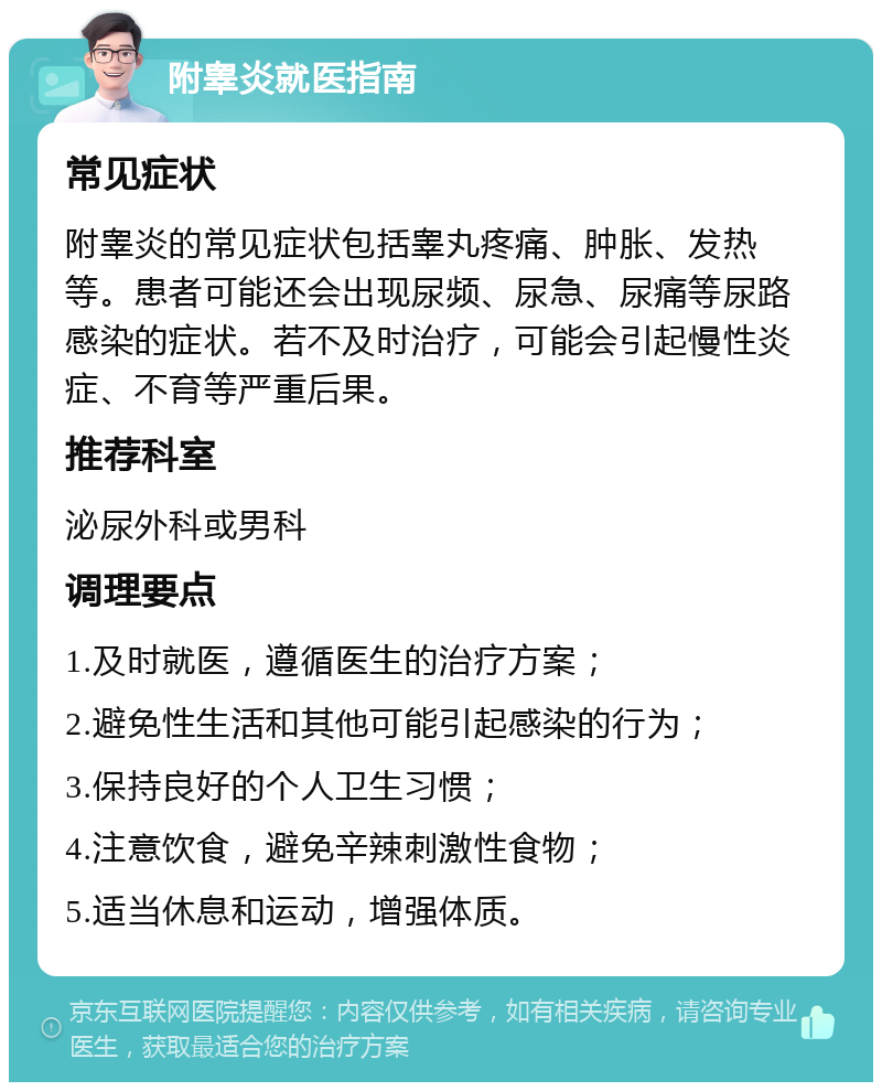 附睾炎就医指南 常见症状 附睾炎的常见症状包括睾丸疼痛、肿胀、发热等。患者可能还会出现尿频、尿急、尿痛等尿路感染的症状。若不及时治疗，可能会引起慢性炎症、不育等严重后果。 推荐科室 泌尿外科或男科 调理要点 1.及时就医，遵循医生的治疗方案； 2.避免性生活和其他可能引起感染的行为； 3.保持良好的个人卫生习惯； 4.注意饮食，避免辛辣刺激性食物； 5.适当休息和运动，增强体质。