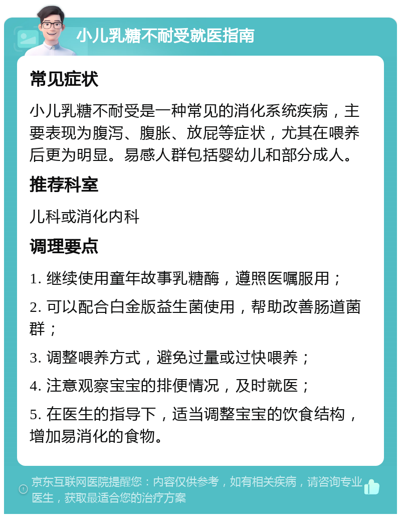 小儿乳糖不耐受就医指南 常见症状 小儿乳糖不耐受是一种常见的消化系统疾病，主要表现为腹泻、腹胀、放屁等症状，尤其在喂养后更为明显。易感人群包括婴幼儿和部分成人。 推荐科室 儿科或消化内科 调理要点 1. 继续使用童年故事乳糖酶，遵照医嘱服用； 2. 可以配合白金版益生菌使用，帮助改善肠道菌群； 3. 调整喂养方式，避免过量或过快喂养； 4. 注意观察宝宝的排便情况，及时就医； 5. 在医生的指导下，适当调整宝宝的饮食结构，增加易消化的食物。