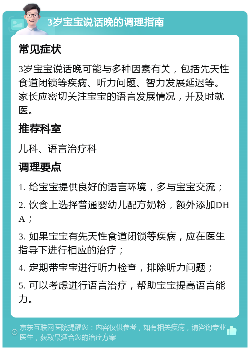 3岁宝宝说话晚的调理指南 常见症状 3岁宝宝说话晚可能与多种因素有关，包括先天性食道闭锁等疾病、听力问题、智力发展延迟等。家长应密切关注宝宝的语言发展情况，并及时就医。 推荐科室 儿科、语言治疗科 调理要点 1. 给宝宝提供良好的语言环境，多与宝宝交流； 2. 饮食上选择普通婴幼儿配方奶粉，额外添加DHA； 3. 如果宝宝有先天性食道闭锁等疾病，应在医生指导下进行相应的治疗； 4. 定期带宝宝进行听力检查，排除听力问题； 5. 可以考虑进行语言治疗，帮助宝宝提高语言能力。