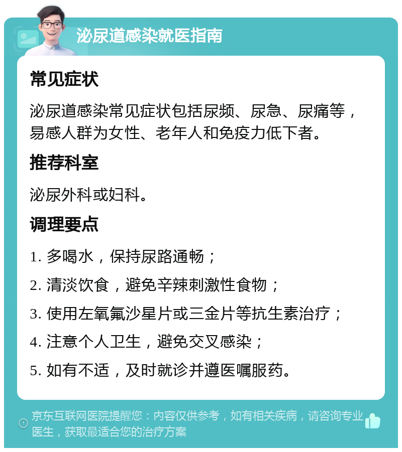 泌尿道感染就医指南 常见症状 泌尿道感染常见症状包括尿频、尿急、尿痛等，易感人群为女性、老年人和免疫力低下者。 推荐科室 泌尿外科或妇科。 调理要点 1. 多喝水，保持尿路通畅； 2. 清淡饮食，避免辛辣刺激性食物； 3. 使用左氧氟沙星片或三金片等抗生素治疗； 4. 注意个人卫生，避免交叉感染； 5. 如有不适，及时就诊并遵医嘱服药。