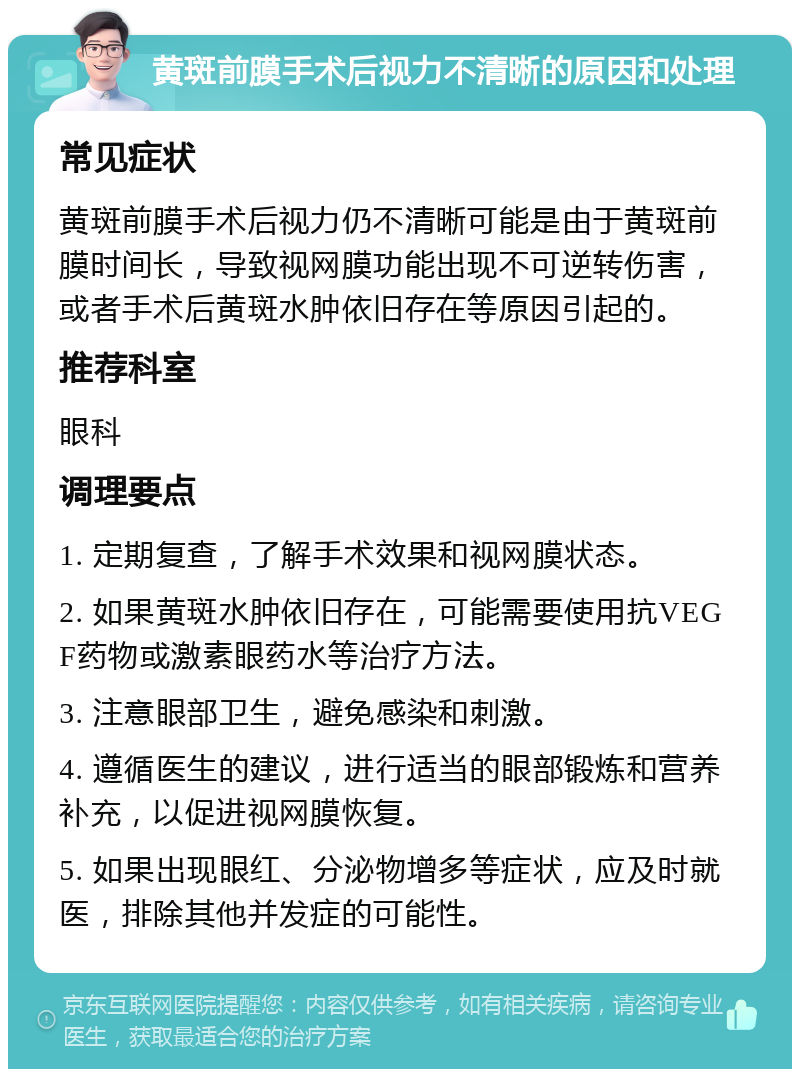 黄斑前膜手术后视力不清晰的原因和处理 常见症状 黄斑前膜手术后视力仍不清晰可能是由于黄斑前膜时间长，导致视网膜功能出现不可逆转伤害，或者手术后黄斑水肿依旧存在等原因引起的。 推荐科室 眼科 调理要点 1. 定期复查，了解手术效果和视网膜状态。 2. 如果黄斑水肿依旧存在，可能需要使用抗VEGF药物或激素眼药水等治疗方法。 3. 注意眼部卫生，避免感染和刺激。 4. 遵循医生的建议，进行适当的眼部锻炼和营养补充，以促进视网膜恢复。 5. 如果出现眼红、分泌物增多等症状，应及时就医，排除其他并发症的可能性。