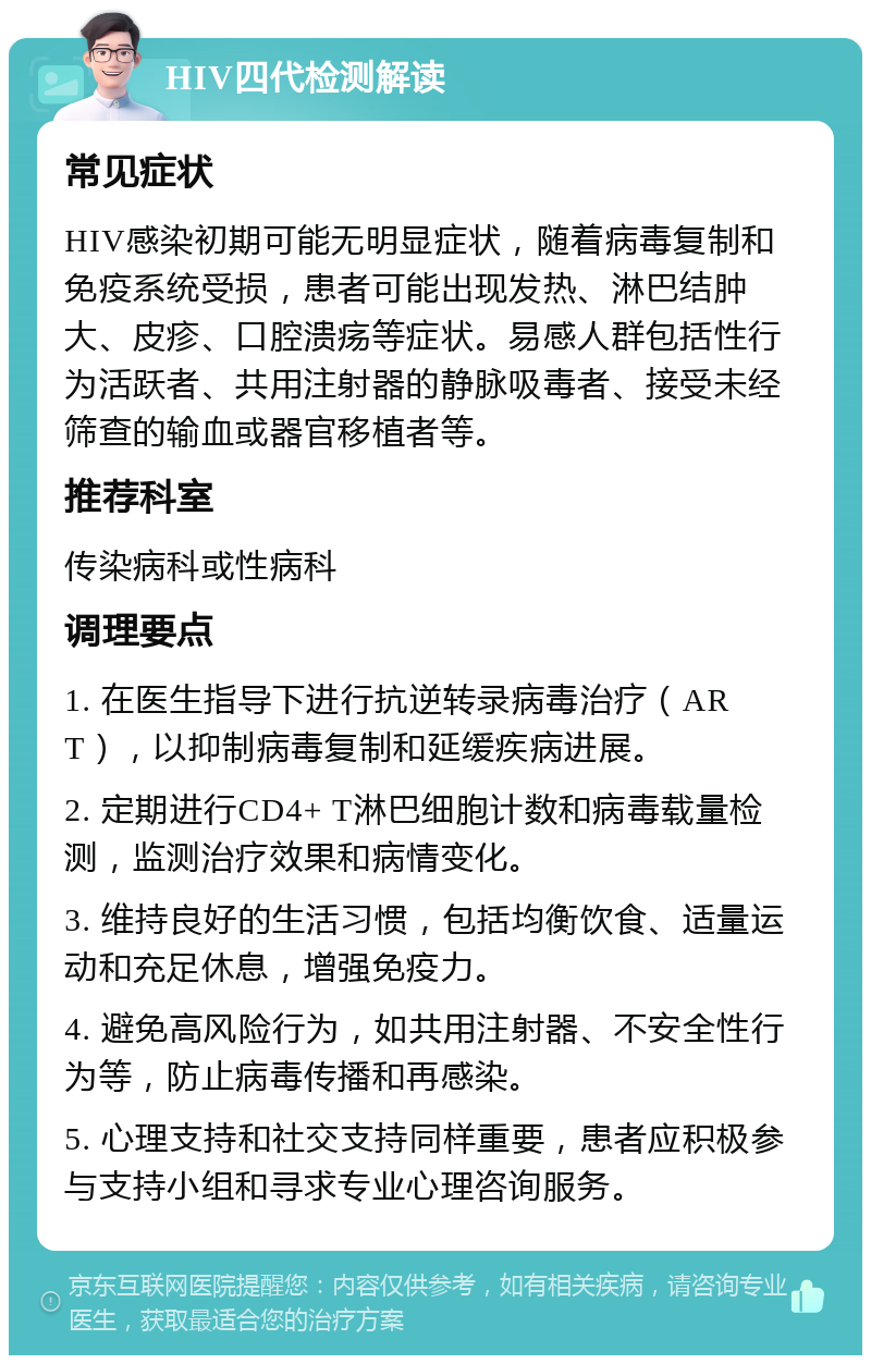 HIV四代检测解读 常见症状 HIV感染初期可能无明显症状，随着病毒复制和免疫系统受损，患者可能出现发热、淋巴结肿大、皮疹、口腔溃疡等症状。易感人群包括性行为活跃者、共用注射器的静脉吸毒者、接受未经筛查的输血或器官移植者等。 推荐科室 传染病科或性病科 调理要点 1. 在医生指导下进行抗逆转录病毒治疗（ART），以抑制病毒复制和延缓疾病进展。 2. 定期进行CD4+ T淋巴细胞计数和病毒载量检测，监测治疗效果和病情变化。 3. 维持良好的生活习惯，包括均衡饮食、适量运动和充足休息，增强免疫力。 4. 避免高风险行为，如共用注射器、不安全性行为等，防止病毒传播和再感染。 5. 心理支持和社交支持同样重要，患者应积极参与支持小组和寻求专业心理咨询服务。