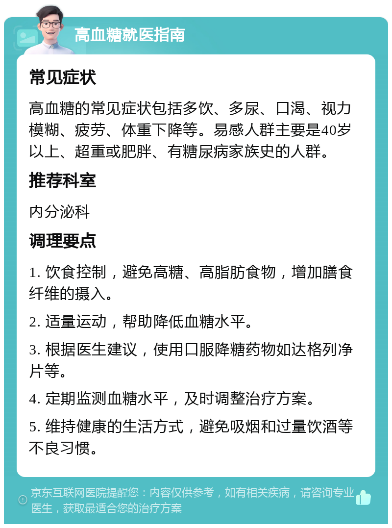 高血糖就医指南 常见症状 高血糖的常见症状包括多饮、多尿、口渴、视力模糊、疲劳、体重下降等。易感人群主要是40岁以上、超重或肥胖、有糖尿病家族史的人群。 推荐科室 内分泌科 调理要点 1. 饮食控制，避免高糖、高脂肪食物，增加膳食纤维的摄入。 2. 适量运动，帮助降低血糖水平。 3. 根据医生建议，使用口服降糖药物如达格列净片等。 4. 定期监测血糖水平，及时调整治疗方案。 5. 维持健康的生活方式，避免吸烟和过量饮酒等不良习惯。