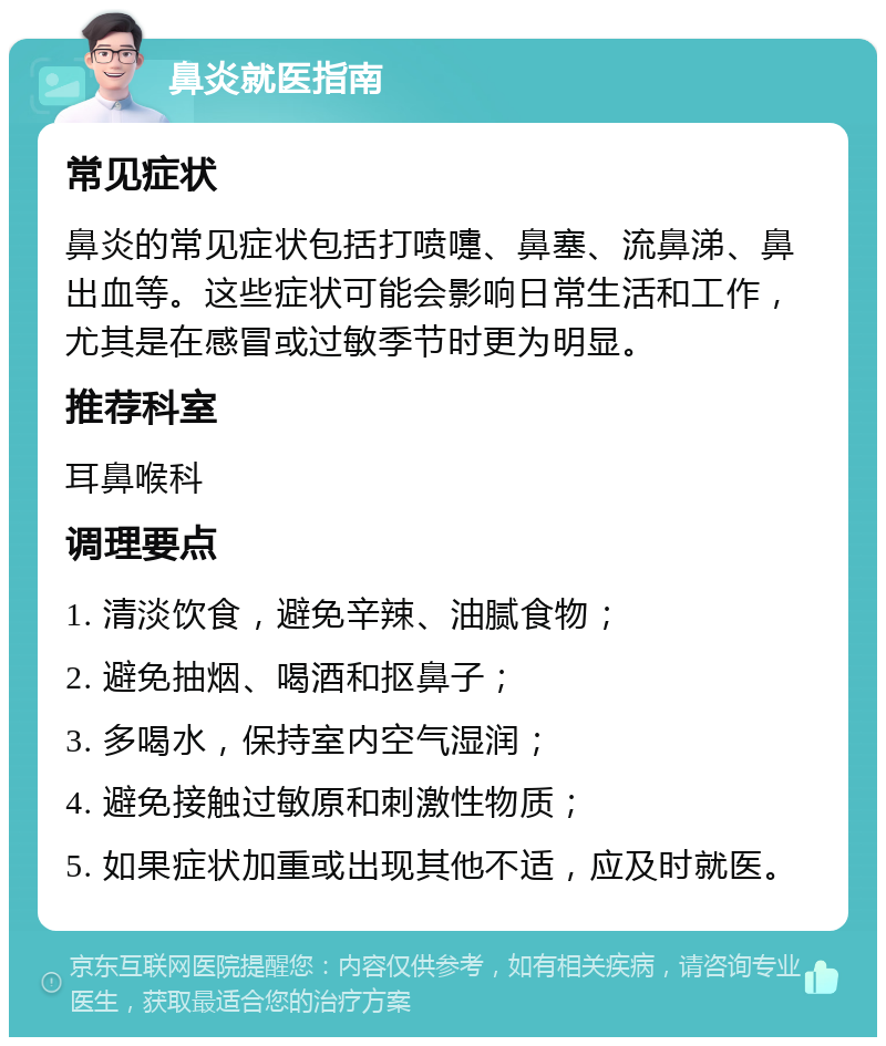 鼻炎就医指南 常见症状 鼻炎的常见症状包括打喷嚏、鼻塞、流鼻涕、鼻出血等。这些症状可能会影响日常生活和工作，尤其是在感冒或过敏季节时更为明显。 推荐科室 耳鼻喉科 调理要点 1. 清淡饮食，避免辛辣、油腻食物； 2. 避免抽烟、喝酒和抠鼻子； 3. 多喝水，保持室内空气湿润； 4. 避免接触过敏原和刺激性物质； 5. 如果症状加重或出现其他不适，应及时就医。