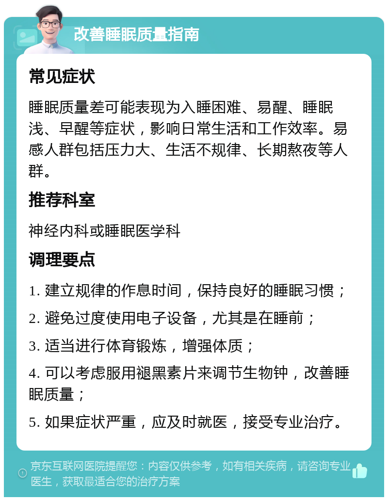 改善睡眠质量指南 常见症状 睡眠质量差可能表现为入睡困难、易醒、睡眠浅、早醒等症状，影响日常生活和工作效率。易感人群包括压力大、生活不规律、长期熬夜等人群。 推荐科室 神经内科或睡眠医学科 调理要点 1. 建立规律的作息时间，保持良好的睡眠习惯； 2. 避免过度使用电子设备，尤其是在睡前； 3. 适当进行体育锻炼，增强体质； 4. 可以考虑服用褪黑素片来调节生物钟，改善睡眠质量； 5. 如果症状严重，应及时就医，接受专业治疗。