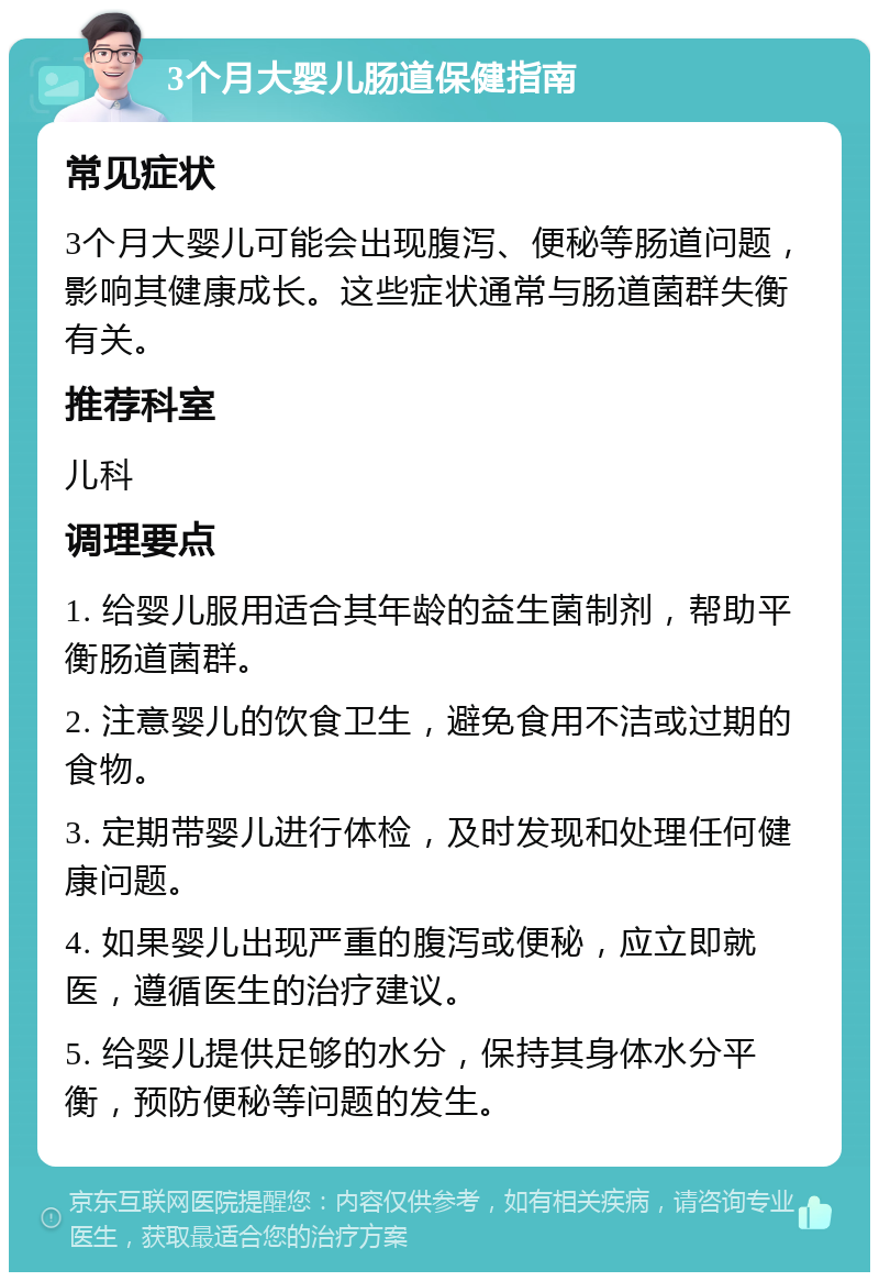 3个月大婴儿肠道保健指南 常见症状 3个月大婴儿可能会出现腹泻、便秘等肠道问题，影响其健康成长。这些症状通常与肠道菌群失衡有关。 推荐科室 儿科 调理要点 1. 给婴儿服用适合其年龄的益生菌制剂，帮助平衡肠道菌群。 2. 注意婴儿的饮食卫生，避免食用不洁或过期的食物。 3. 定期带婴儿进行体检，及时发现和处理任何健康问题。 4. 如果婴儿出现严重的腹泻或便秘，应立即就医，遵循医生的治疗建议。 5. 给婴儿提供足够的水分，保持其身体水分平衡，预防便秘等问题的发生。