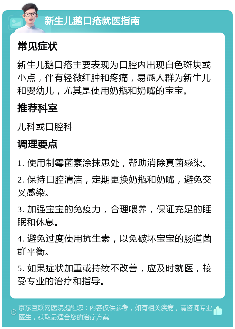 新生儿鹅口疮就医指南 常见症状 新生儿鹅口疮主要表现为口腔内出现白色斑块或小点，伴有轻微红肿和疼痛，易感人群为新生儿和婴幼儿，尤其是使用奶瓶和奶嘴的宝宝。 推荐科室 儿科或口腔科 调理要点 1. 使用制霉菌素涂抹患处，帮助消除真菌感染。 2. 保持口腔清洁，定期更换奶瓶和奶嘴，避免交叉感染。 3. 加强宝宝的免疫力，合理喂养，保证充足的睡眠和休息。 4. 避免过度使用抗生素，以免破坏宝宝的肠道菌群平衡。 5. 如果症状加重或持续不改善，应及时就医，接受专业的治疗和指导。