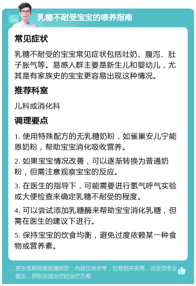 乳糖不耐受宝宝的喂养指南 常见症状 乳糖不耐受的宝宝常见症状包括吐奶、腹泻、肚子胀气等。易感人群主要是新生儿和婴幼儿，尤其是有家族史的宝宝更容易出现这种情况。 推荐科室 儿科或消化科 调理要点 1. 使用特殊配方的无乳糖奶粉，如雀巢安儿宁能恩奶粉，帮助宝宝消化吸收营养。 2. 如果宝宝情况改善，可以逐渐转换为普通奶粉，但需注意观察宝宝的反应。 3. 在医生的指导下，可能需要进行氢气呼气实验或大便检查来确定乳糖不耐受的程度。 4. 可以尝试添加乳糖酶来帮助宝宝消化乳糖，但需在医生的建议下进行。 5. 保持宝宝的饮食均衡，避免过度依赖某一种食物或营养素。