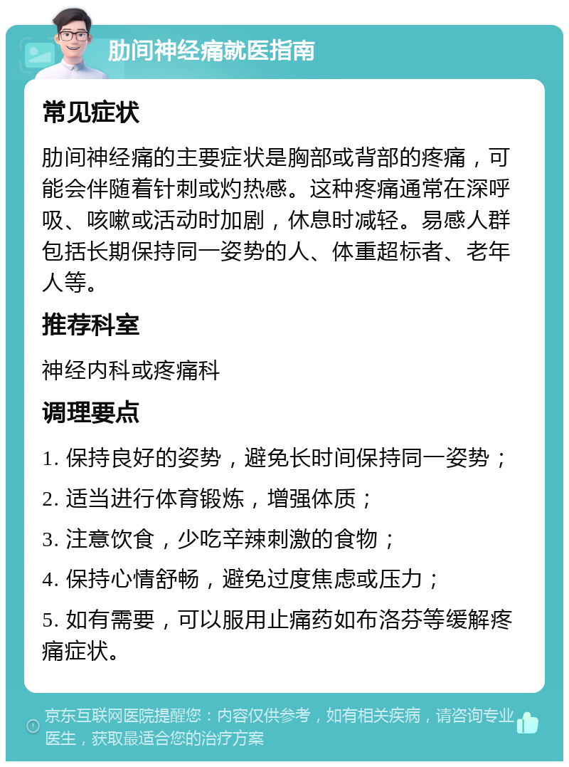 肋间神经痛就医指南 常见症状 肋间神经痛的主要症状是胸部或背部的疼痛，可能会伴随着针刺或灼热感。这种疼痛通常在深呼吸、咳嗽或活动时加剧，休息时减轻。易感人群包括长期保持同一姿势的人、体重超标者、老年人等。 推荐科室 神经内科或疼痛科 调理要点 1. 保持良好的姿势，避免长时间保持同一姿势； 2. 适当进行体育锻炼，增强体质； 3. 注意饮食，少吃辛辣刺激的食物； 4. 保持心情舒畅，避免过度焦虑或压力； 5. 如有需要，可以服用止痛药如布洛芬等缓解疼痛症状。