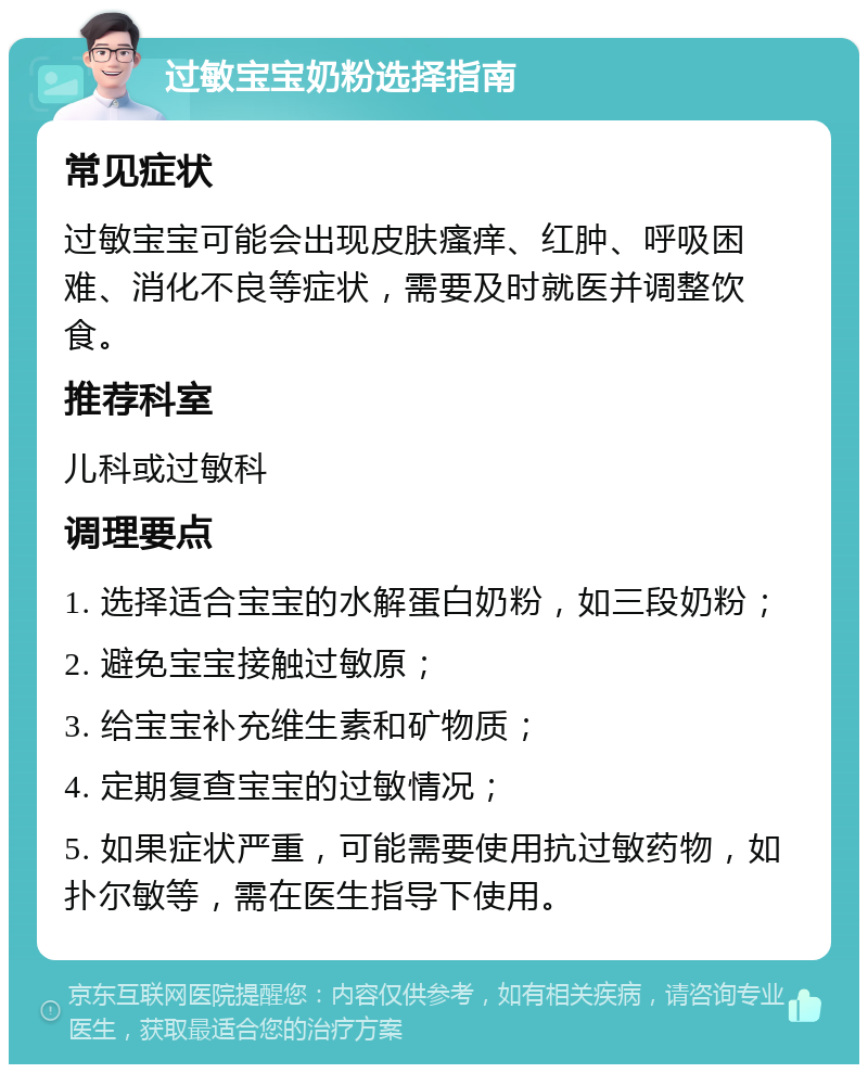 过敏宝宝奶粉选择指南 常见症状 过敏宝宝可能会出现皮肤瘙痒、红肿、呼吸困难、消化不良等症状，需要及时就医并调整饮食。 推荐科室 儿科或过敏科 调理要点 1. 选择适合宝宝的水解蛋白奶粉，如三段奶粉； 2. 避免宝宝接触过敏原； 3. 给宝宝补充维生素和矿物质； 4. 定期复查宝宝的过敏情况； 5. 如果症状严重，可能需要使用抗过敏药物，如扑尔敏等，需在医生指导下使用。