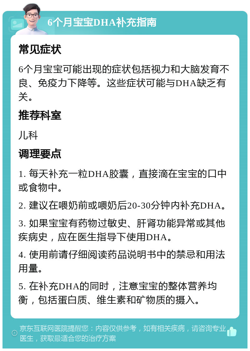 6个月宝宝DHA补充指南 常见症状 6个月宝宝可能出现的症状包括视力和大脑发育不良、免疫力下降等。这些症状可能与DHA缺乏有关。 推荐科室 儿科 调理要点 1. 每天补充一粒DHA胶囊，直接滴在宝宝的口中或食物中。 2. 建议在喂奶前或喂奶后20-30分钟内补充DHA。 3. 如果宝宝有药物过敏史、肝肾功能异常或其他疾病史，应在医生指导下使用DHA。 4. 使用前请仔细阅读药品说明书中的禁忌和用法用量。 5. 在补充DHA的同时，注意宝宝的整体营养均衡，包括蛋白质、维生素和矿物质的摄入。