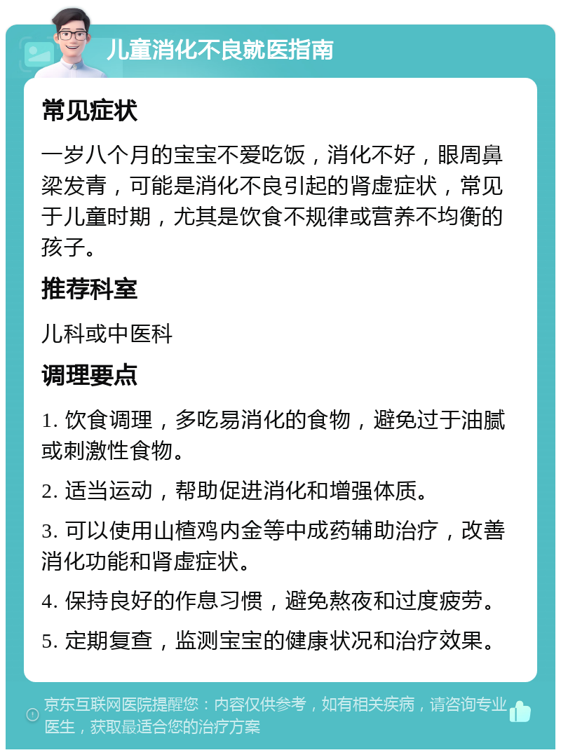 儿童消化不良就医指南 常见症状 一岁八个月的宝宝不爱吃饭，消化不好，眼周鼻梁发青，可能是消化不良引起的肾虚症状，常见于儿童时期，尤其是饮食不规律或营养不均衡的孩子。 推荐科室 儿科或中医科 调理要点 1. 饮食调理，多吃易消化的食物，避免过于油腻或刺激性食物。 2. 适当运动，帮助促进消化和增强体质。 3. 可以使用山楂鸡内金等中成药辅助治疗，改善消化功能和肾虚症状。 4. 保持良好的作息习惯，避免熬夜和过度疲劳。 5. 定期复查，监测宝宝的健康状况和治疗效果。