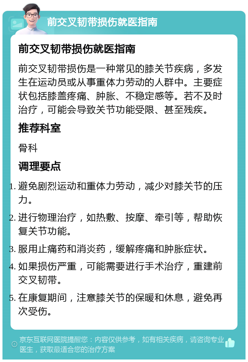 前交叉韧带损伤就医指南 前交叉韧带损伤就医指南 前交叉韧带损伤是一种常见的膝关节疾病，多发生在运动员或从事重体力劳动的人群中。主要症状包括膝盖疼痛、肿胀、不稳定感等。若不及时治疗，可能会导致关节功能受限、甚至残疾。 推荐科室 骨科 调理要点 避免剧烈运动和重体力劳动，减少对膝关节的压力。 进行物理治疗，如热敷、按摩、牵引等，帮助恢复关节功能。 服用止痛药和消炎药，缓解疼痛和肿胀症状。 如果损伤严重，可能需要进行手术治疗，重建前交叉韧带。 在康复期间，注意膝关节的保暖和休息，避免再次受伤。