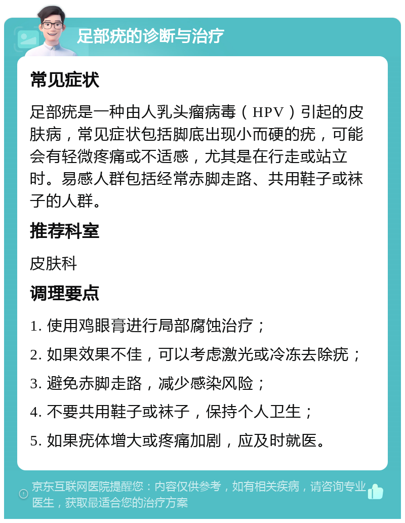 足部疣的诊断与治疗 常见症状 足部疣是一种由人乳头瘤病毒（HPV）引起的皮肤病，常见症状包括脚底出现小而硬的疣，可能会有轻微疼痛或不适感，尤其是在行走或站立时。易感人群包括经常赤脚走路、共用鞋子或袜子的人群。 推荐科室 皮肤科 调理要点 1. 使用鸡眼膏进行局部腐蚀治疗； 2. 如果效果不佳，可以考虑激光或冷冻去除疣； 3. 避免赤脚走路，减少感染风险； 4. 不要共用鞋子或袜子，保持个人卫生； 5. 如果疣体增大或疼痛加剧，应及时就医。