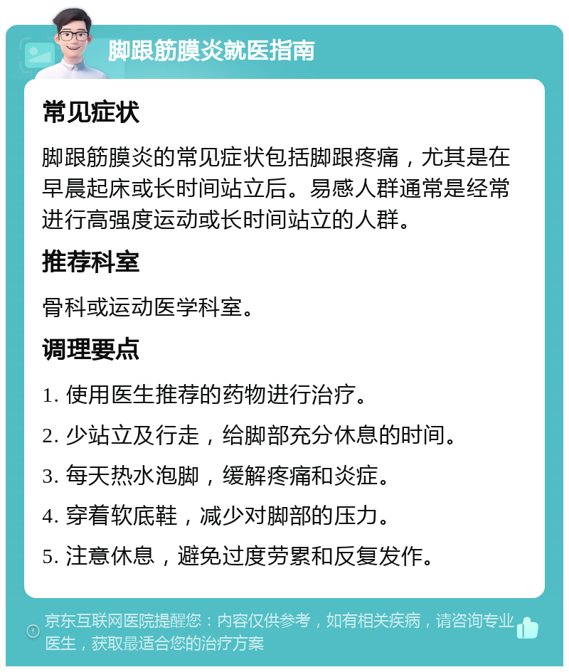 脚跟筋膜炎就医指南 常见症状 脚跟筋膜炎的常见症状包括脚跟疼痛，尤其是在早晨起床或长时间站立后。易感人群通常是经常进行高强度运动或长时间站立的人群。 推荐科室 骨科或运动医学科室。 调理要点 1. 使用医生推荐的药物进行治疗。 2. 少站立及行走，给脚部充分休息的时间。 3. 每天热水泡脚，缓解疼痛和炎症。 4. 穿着软底鞋，减少对脚部的压力。 5. 注意休息，避免过度劳累和反复发作。