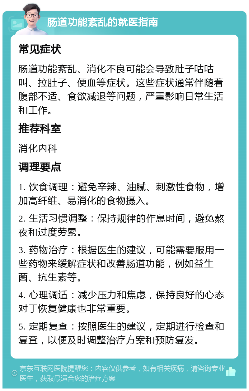 肠道功能紊乱的就医指南 常见症状 肠道功能紊乱、消化不良可能会导致肚子咕咕叫、拉肚子、便血等症状。这些症状通常伴随着腹部不适、食欲减退等问题，严重影响日常生活和工作。 推荐科室 消化内科 调理要点 1. 饮食调理：避免辛辣、油腻、刺激性食物，增加高纤维、易消化的食物摄入。 2. 生活习惯调整：保持规律的作息时间，避免熬夜和过度劳累。 3. 药物治疗：根据医生的建议，可能需要服用一些药物来缓解症状和改善肠道功能，例如益生菌、抗生素等。 4. 心理调适：减少压力和焦虑，保持良好的心态对于恢复健康也非常重要。 5. 定期复查：按照医生的建议，定期进行检查和复查，以便及时调整治疗方案和预防复发。