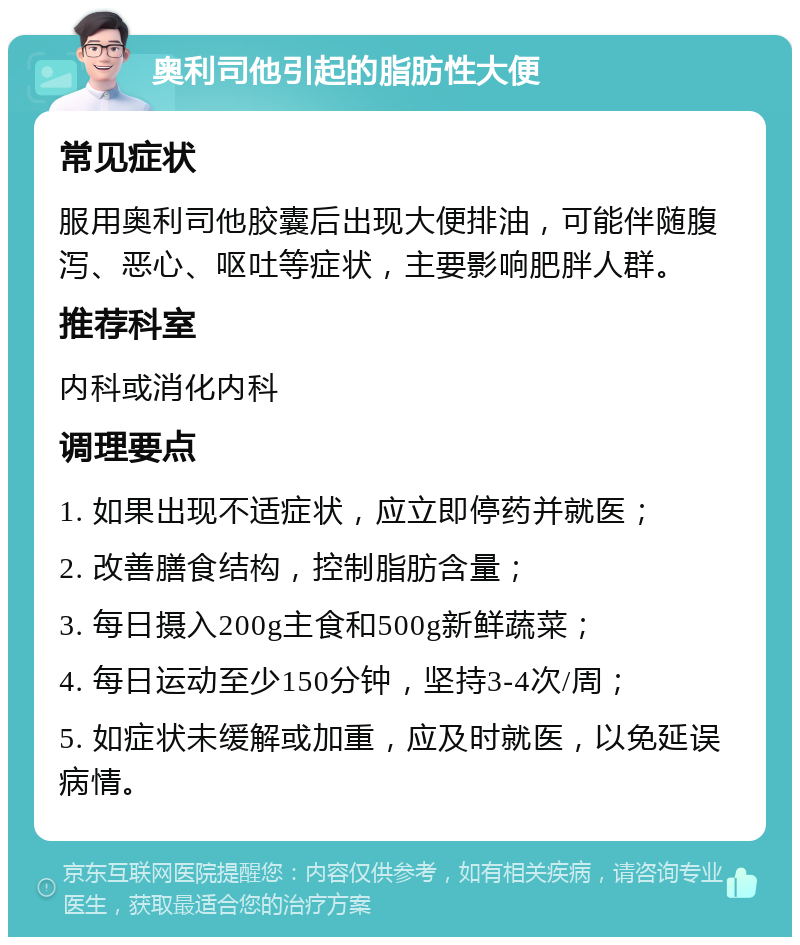 奥利司他引起的脂肪性大便 常见症状 服用奥利司他胶囊后出现大便排油，可能伴随腹泻、恶心、呕吐等症状，主要影响肥胖人群。 推荐科室 内科或消化内科 调理要点 1. 如果出现不适症状，应立即停药并就医； 2. 改善膳食结构，控制脂肪含量； 3. 每日摄入200g主食和500g新鲜蔬菜； 4. 每日运动至少150分钟，坚持3-4次/周； 5. 如症状未缓解或加重，应及时就医，以免延误病情。