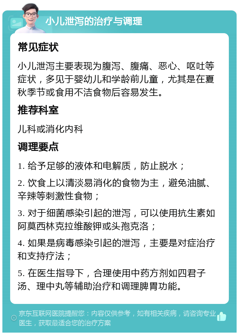 小儿泄泻的治疗与调理 常见症状 小儿泄泻主要表现为腹泻、腹痛、恶心、呕吐等症状，多见于婴幼儿和学龄前儿童，尤其是在夏秋季节或食用不洁食物后容易发生。 推荐科室 儿科或消化内科 调理要点 1. 给予足够的液体和电解质，防止脱水； 2. 饮食上以清淡易消化的食物为主，避免油腻、辛辣等刺激性食物； 3. 对于细菌感染引起的泄泻，可以使用抗生素如阿莫西林克拉维酸钾或头孢克洛； 4. 如果是病毒感染引起的泄泻，主要是对症治疗和支持疗法； 5. 在医生指导下，合理使用中药方剂如四君子汤、理中丸等辅助治疗和调理脾胃功能。