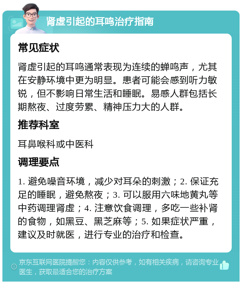 肾虚引起的耳鸣治疗指南 常见症状 肾虚引起的耳鸣通常表现为连续的蝉鸣声，尤其在安静环境中更为明显。患者可能会感到听力敏锐，但不影响日常生活和睡眠。易感人群包括长期熬夜、过度劳累、精神压力大的人群。 推荐科室 耳鼻喉科或中医科 调理要点 1. 避免噪音环境，减少对耳朵的刺激；2. 保证充足的睡眠，避免熬夜；3. 可以服用六味地黄丸等中药调理肾虚；4. 注意饮食调理，多吃一些补肾的食物，如黑豆、黑芝麻等；5. 如果症状严重，建议及时就医，进行专业的治疗和检查。